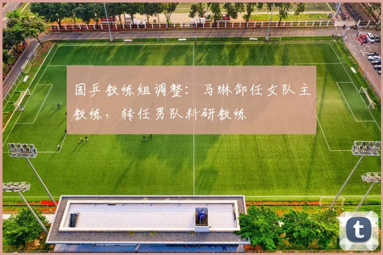 国乒教练组调整：马琳卸任女队主教练，转任男队科研教练