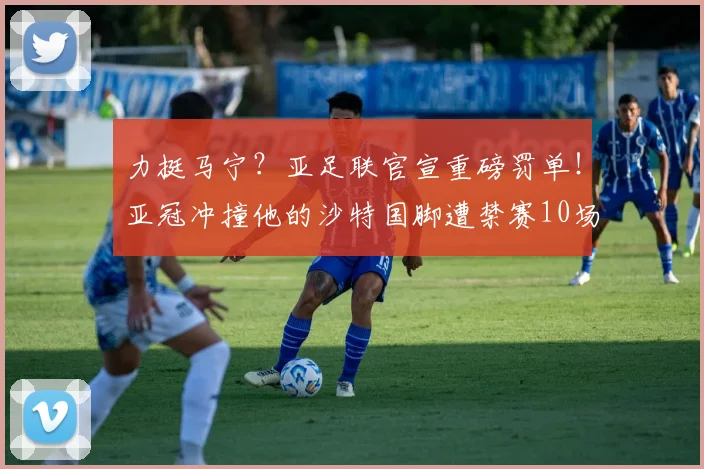 力挺马宁？亚足联官宣重磅罚单！亚冠冲撞他的沙特国脚遭禁赛10场
